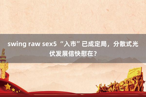 swing raw sex5 “入市”已成定局，分散式光伏发展信快慰在？