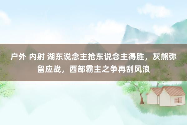 户外 内射 湖东说念主抢东说念主得胜，灰熊弥留应战，西部霸主之争再刮风浪