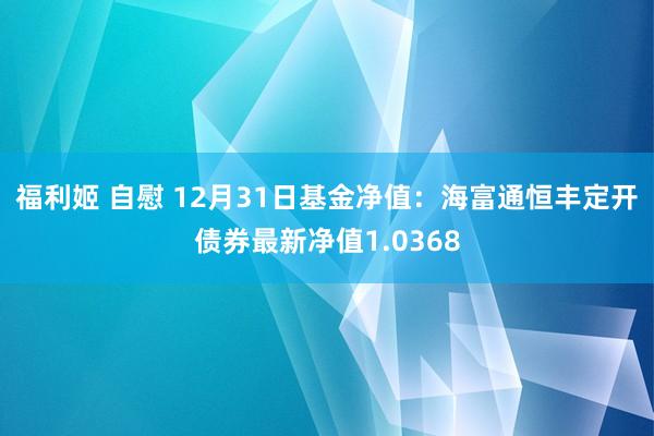 福利姬 自慰 12月31日基金净值：海富通恒丰定开债券最新净值1.0368