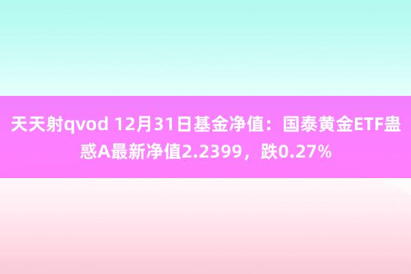 天天射qvod 12月31日基金净值：国泰黄金ETF蛊惑A最新净值2.2399，跌0.27%