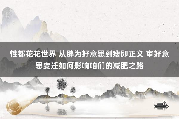 性都花花世界 从胖为好意思到瘦即正义 审好意思变迁如何影响咱们的减肥之路