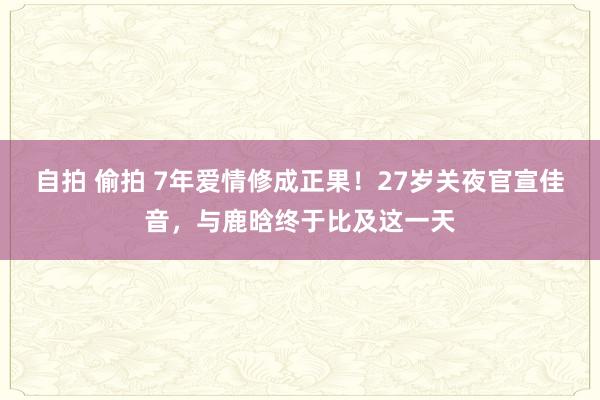 自拍 偷拍 7年爱情修成正果！27岁关夜官宣佳音，与鹿晗终于比及这一天