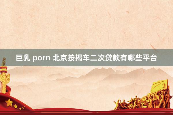 巨乳 porn 北京按揭车二次贷款有哪些平台