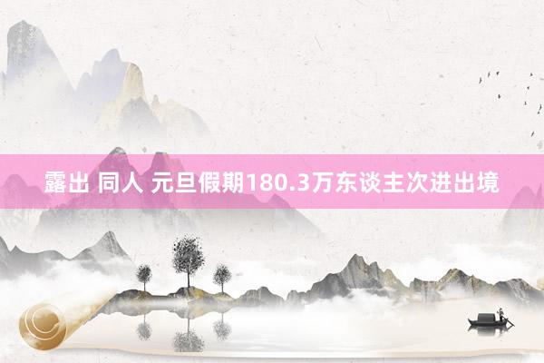 露出 同人 元旦假期180.3万东谈主次进出境