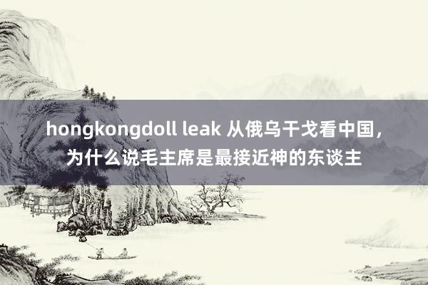 hongkongdoll leak 从俄乌干戈看中国，为什么说毛主席是最接近神的东谈主