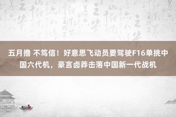 五月撸 不笃信！好意思飞动员要驾驶F16单挑中国六代机，豪言卤莽击落中国新一代战机