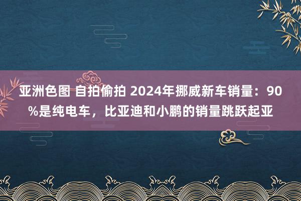 亚洲色图 自拍偷拍 2024年挪威新车销量：90%是纯电车，比亚迪和小鹏的销量跳跃起亚