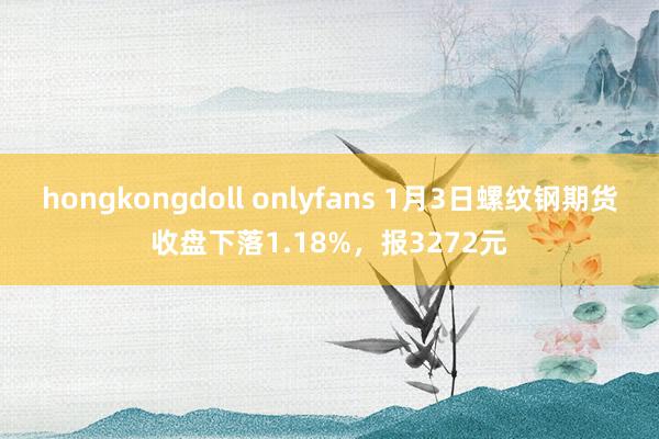 hongkongdoll onlyfans 1月3日螺纹钢期货收盘下落1.18%，报3272元