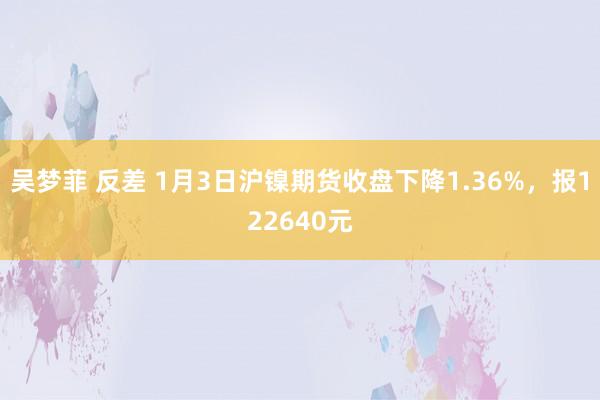 吴梦菲 反差 1月3日沪镍期货收盘下降1.36%，报122640元