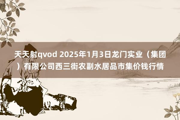 天天射qvod 2025年1月3日龙门实业（集团）有限公司西三街农副水居品市集价钱行情