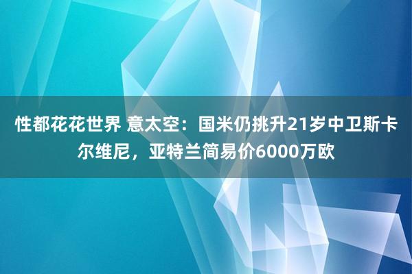 性都花花世界 意太空：国米仍挑升21岁中卫斯卡尔维尼，亚特兰简易价6000万欧