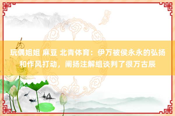 玩偶姐姐 麻豆 北青体育：伊万被侯永永的弘扬和作风打动，阐扬注解组谈判了很万古辰