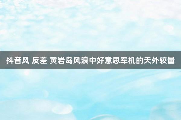 抖音风 反差 黄岩岛风浪中好意思军机的天外较量