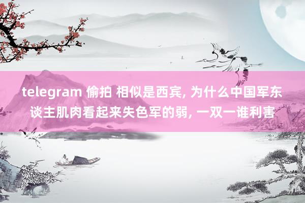 telegram 偷拍 相似是西宾， 为什么中国军东谈主肌肉看起来失色军的弱， 一双一谁利害