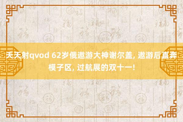 天天射qvod 62岁俄遨游大神谢尔盖， 遨游后直奔模子区， 过航展的双十一!