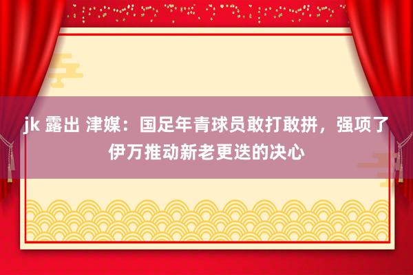 jk 露出 津媒：国足年青球员敢打敢拼，强项了伊万推动新老更迭的决心