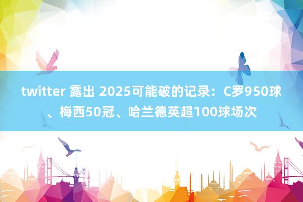 twitter 露出 2025可能破的记录：C罗950球、梅西50冠、哈兰德英超100球场次