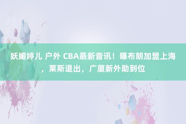 妖媚婷儿 户外 CBA最新音讯！曝布朗加盟上海，莱斯退出，广厦新外助到位