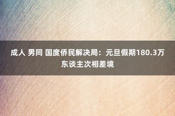 成人 男同 国度侨民解决局：元旦假期180.3万东谈主次相差境