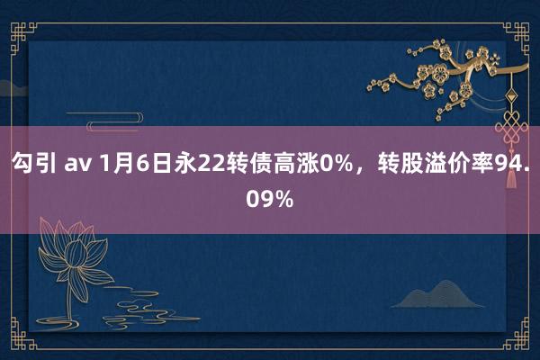 勾引 av 1月6日永22转债高涨0%，转股溢价率94.09%