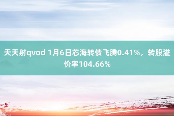 天天射qvod 1月6日芯海转债飞腾0.41%，转股溢价率104.66%