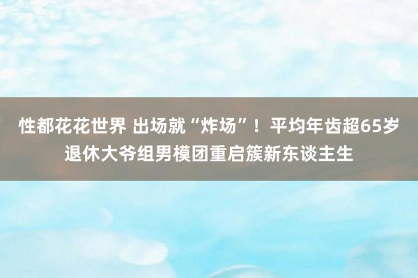 性都花花世界 出场就“炸场”！平均年齿超65岁退休大爷组男模团重启簇新东谈主生