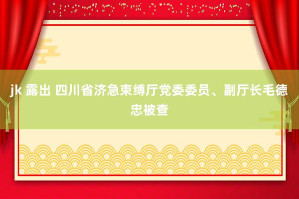 jk 露出 四川省济急束缚厅党委委员、副厅长毛德忠被查