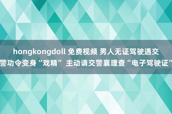 hongkongdoll 免费视频 男人无证驾驶遇交警功令变身“戏精” 主动请交警襄理查“电子驾驶证”