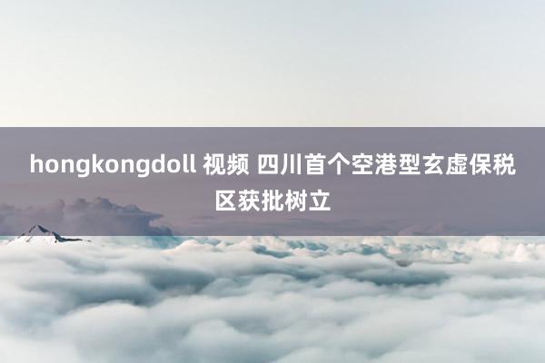 hongkongdoll 视频 四川首个空港型玄虚保税区获批树立