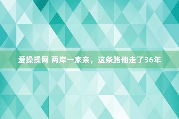 爱操操网 两岸一家亲，这条路他走了36年