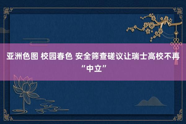 亚洲色图 校园春色 安全筛查磋议让瑞士高校不再“中立”