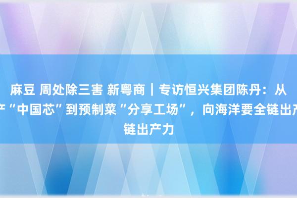 麻豆 周处除三害 新粤商｜专访恒兴集团陈丹：从水产“中国芯”到预制菜“分享工场”，向海洋要全链出产力