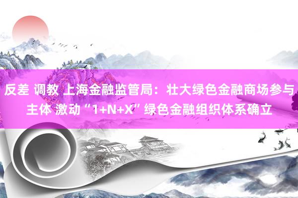 反差 调教 上海金融监管局：壮大绿色金融商场参与主体 激动“1+N+X”绿色金融组织体系确立