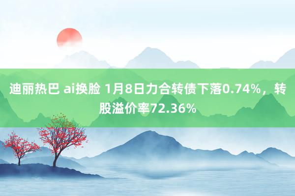 迪丽热巴 ai换脸 1月8日力合转债下落0.74%，转股溢价率72.36%