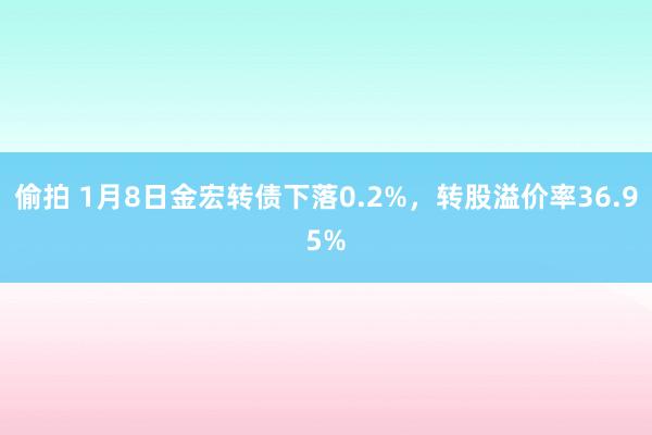 偷拍 1月8日金宏转债下落0.2%，转股溢价率36.95%