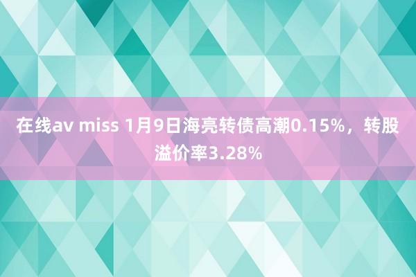 在线av miss 1月9日海亮转债高潮0.15%，转股溢价率3.28%