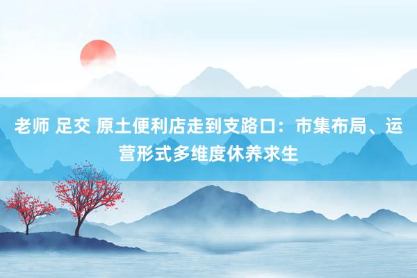 老师 足交 原土便利店走到支路口：市集布局、运营形式多维度休养求生