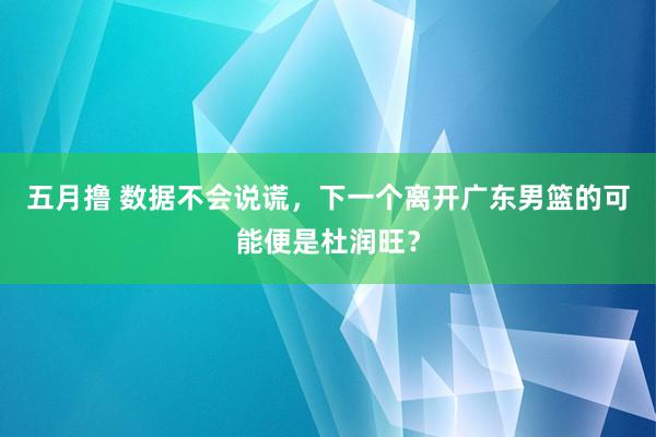 五月撸 数据不会说谎，下一个离开广东男篮的可能便是杜润旺？