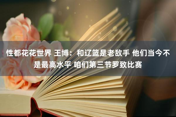 性都花花世界 王博：和辽篮是老敌手 他们当今不是最高水平 咱们第三节罗致比赛