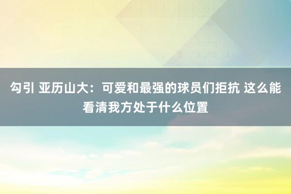 勾引 亚历山大：可爱和最强的球员们拒抗 这么能看清我方处于什么位置