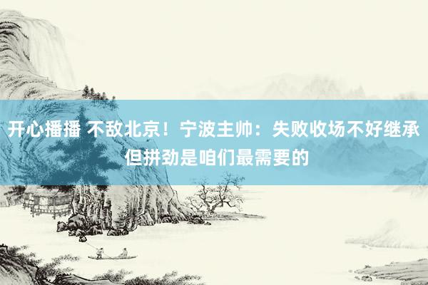 开心播播 不敌北京！宁波主帅：失败收场不好继承 但拼劲是咱们最需要的