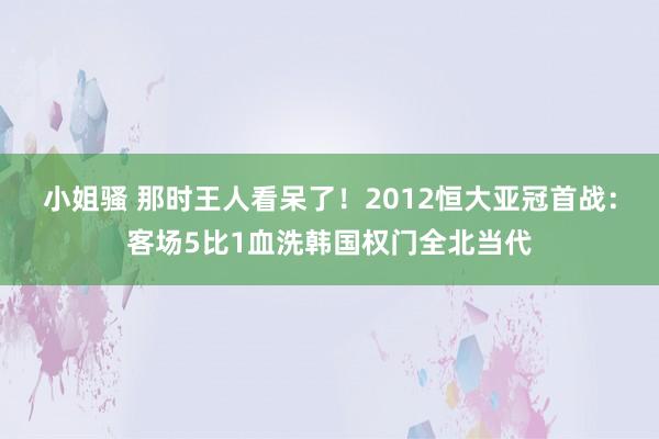 小姐骚 那时王人看呆了！2012恒大亚冠首战：客场5比1血洗韩国权门全北当代