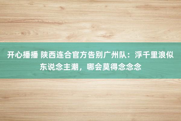 开心播播 陕西连合官方告别广州队：浮千里浪似东说念主潮，哪会莫得念念念