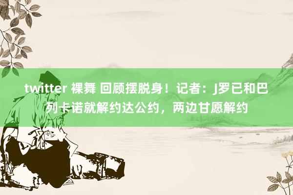 twitter 裸舞 回顾摆脱身！记者：J罗已和巴列卡诺就解约达公约，两边甘愿解约