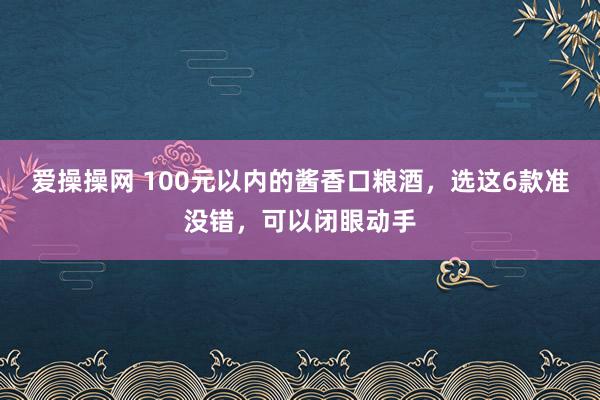 爱操操网 100元以内的酱香口粮酒，选这6款准没错，可以闭眼动手