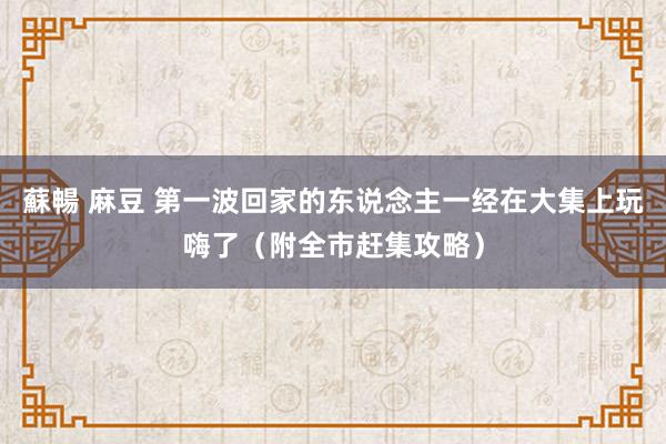 蘇暢 麻豆 第一波回家的东说念主一经在大集上玩嗨了（附全市赶集攻略）