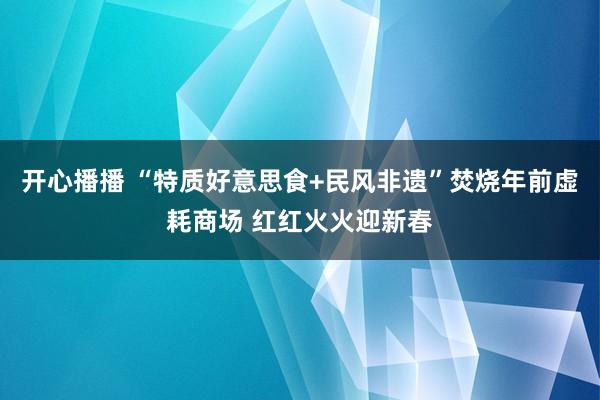 开心播播 “特质好意思食+民风非遗”焚烧年前虚耗商场 红红火火迎新春