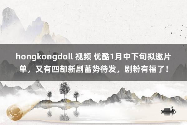 hongkongdoll 视频 优酷1月中下旬拟邀片单，又有四部新剧蓄势待发，剧粉有福了！