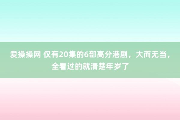 爱操操网 仅有20集的6部高分港剧，大而无当，全看过的就清楚年岁了