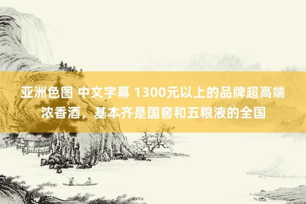 亚洲色图 中文字幕 1300元以上的品牌超高端浓香酒，基本齐是国窖和五粮液的全国